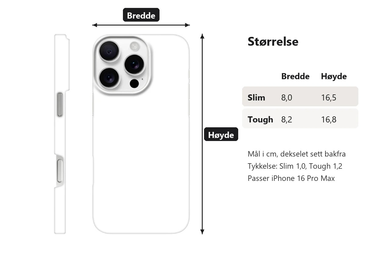Mål på dekselet i cm. Slim: bredde 8,0, høyde 16,5 og tykkelse 1,0. Tough: bredde 8,2, høyde 16,8 og tykkelse 1,2. Passer iPhone 16 Pro Max.